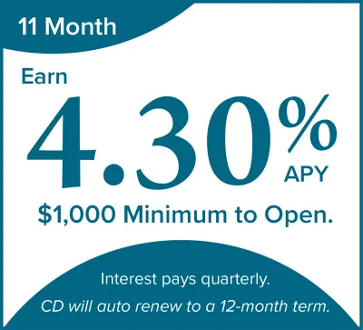 11 month CD special. 4.30% APY. $1,000 minimum to open. Interest pays quarterly. CD will auto renew to a 12-month term.